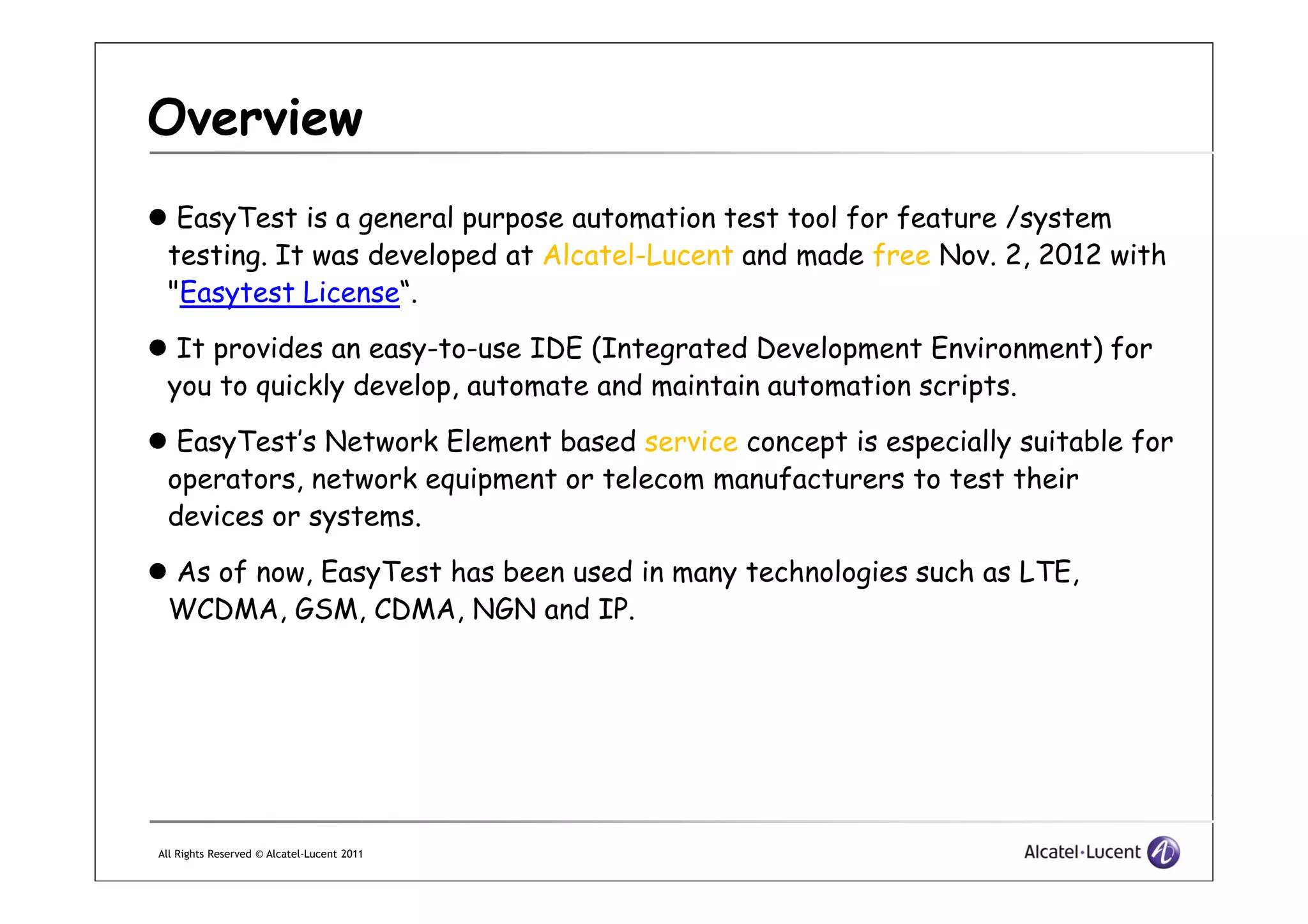 Overview
EasyTest is a general purpose automation test tool for feature /system
testing. It was developed at Alcatel-Lucent and made free Nov. 2, 2012 with
"Easytest License“.
It provides an easy-to-use IDE (Integrated Development Environment) for
you to quickly develop, automate and maintain automation scripts.
EasyTest’s Network Element based service concept is especially suitable for
operators, network equipment or telecom manufacturers to test their
All Rights Reserved © Alcatel-Lucent 2011
operators, network equipment or telecom manufacturers to test their
devices or systems.
As of now, EasyTest has been used in many technologies such as LTE,
WCDMA, GSM, CDMA, NGN and IP.
 