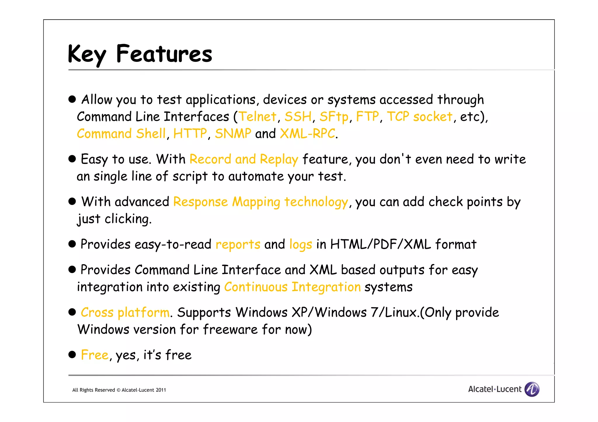 Key Features
Allow you to test applications, devices or systems accessed through
Command Line Interfaces (Telnet, SSH, SFtp, FTP, TCP socket, etc),
Command Shell, HTTP, SNMP and XML-RPC.
Easy to use. With Record and Replay feature, you don't even need to write
an single line of script to automate your test.
With advanced Response Mapping technology, you can add check points by
just clicking.
All Rights Reserved © Alcatel-Lucent 2011
just clicking.
Provides easy-to-read reports and logs in HTML/PDF/XML format
Provides Command Line Interface and XML based outputs for easy
integration into existing Continuous Integration systems
Cross platform. Supports Windows XP/Windows 7/Linux.(Only provide
Windows version for freeware for now)
Free, yes, it’s free
 