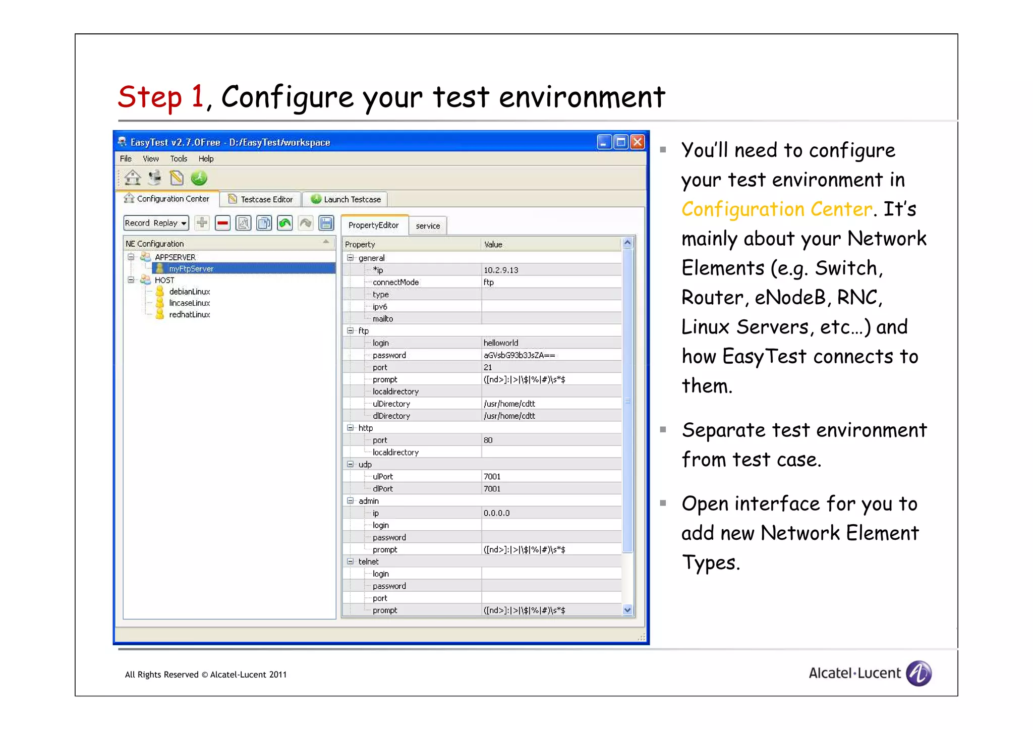 Step 1, Configure your test environment
You’ll need to configure
your test environment in
Configuration Center. It’s
mainly about your Network
Elements (e.g. Switch,
Router, eNodeB, RNC,
Linux Servers, etc…) and
how EasyTest connects to
All Rights Reserved © Alcatel-Lucent 2011
how EasyTest connects to
them.
Separate test environment
from test case.
Open interface for you to
add new Network Element
Types.
 
