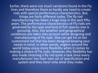 Earlier, there were not much variations found in the Fly
lines and therefore there as hardly any need to create
rods with special performance characteristics. But,
things are fairly different today. The fly rod
manufacturing has taken a huge leap in the past fifty
years. The performance characteristics of Fly rods are
governed by the type and kind of fish species one is
pursuing. Also, the weather and geographical
conditions are taken into account while designing and
manufacturing of Fly rods. One can get his or her
customized rod that has been designed keeping your
needs in mind. In other words, anglers around the
world today enjoy more flexibility when it comes to
making a choice of Fly rods. However, this flexibility has
also made choosing a fly rod quite a task since every
manufacturer has their own set of specification and
system and they favor only what they make.
 