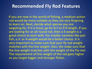 Recommended Fly Rod Features
If you are new in the world of fishing, a medium action
rod would be more suitable as they are very forgiving
to learn on. Next, decide what species you are
targeting for. If it is trout, go for 8.5 to 9 ft length. If you
are looking for an all round rod, then a 5-weight is a
good choice to start with. For smaller varieties like pan
fish, a 3- or 4-weight would be a better choice. It is
very important to make sure that your fly rod weight
matches with the line weight. Also, the make sure that
the line weight matches with the weight of the Fly reel.
The requirement of line weight of the rod goes higher
as you target bigger and stronger fishes.
 