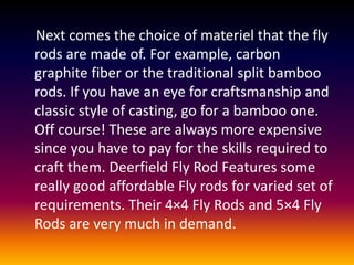 Next comes the choice of materiel that the fly
rods are made of. For example, carbon
graphite fiber or the traditional split bamboo
rods. If you have an eye for craftsmanship and
classic style of casting, go for a bamboo one.
Off course! These are always more expensive
since you have to pay for the skills required to
craft them. Deerfield Fly Rod Features some
really good affordable Fly rods for varied set of
requirements. Their 4×4 Fly Rods and 5×4 Fly
Rods are very much in demand.
 