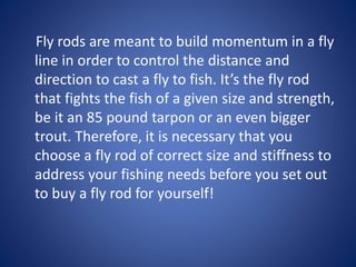 Fly rods are meant to build momentum in a fly
line in order to control the distance and
direction to cast a fly to fish. It’s the fly rod
that fights the fish of a given size and strength,
be it an 85 pound tarpon or an even bigger
trout. Therefore, it is necessary that you
choose a fly rod of correct size and stiffness to
address your fishing needs before you set out
to buy a fly rod for yourself!
 