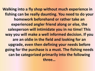 Walking into a fly shop without much experience in
fishing can be really daunting. You need to do your
homework beforehand or rather take an
experienced angler friend along or else, the
salesperson will intimidate you in no time! This
way you will make a well informed decision. If you
are an oldie in the field and looking for an
upgrade, even then defining your needs before
going for the purchase is a must. The fishing needs
can be categorized primarily into the following
three…
 