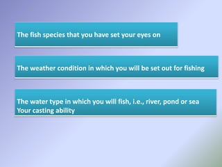 The fish species that you have set your eyes on
The weather condition in which you will be set out for fishing
The water type in which you will fish, i.e., river, pond or sea
Your casting ability
 