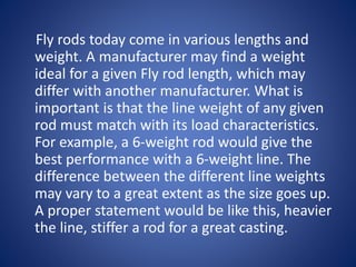 Fly rods today come in various lengths and
weight. A manufacturer may find a weight
ideal for a given Fly rod length, which may
differ with another manufacturer. What is
important is that the line weight of any given
rod must match with its load characteristics.
For example, a 6-weight rod would give the
best performance with a 6-weight line. The
difference between the different line weights
may vary to a great extent as the size goes up.
A proper statement would be like this, heavier
the line, stiffer a rod for a great casting.
 