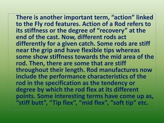 There is another important term, “action” linked
to the Fly rod features. Action of a Rod refers to
its stiffness or the degree of “recovery” at the
end of the cast. Now, different rods act
differently for a given catch. Some rods are stiff
near the grip and have flexible tips whereas
some show stiffness towards the mid area of the
rod. Then, there are some that are stiff
throughout their length. Rod manufactures now
include the performance characteristics of the
rod in the specification as the tendency or
degree by which the rod flex at its different
points. Some interesting terms have come up as,
“stiff butt”, “Tip flex”, “mid flex”, “soft tip” etc.
 