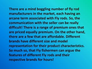 There are a mind boggling number of fly rod
manufacturers in the market, each having an
arcane term associated with Fly rods. So, the
communication with the seller can be really
difficult! There is a range of premium ones that
are priced equally premium. On the other hand,
there are a few that are affordable. Different
brands have different size and model
representation for their product characteristics.
So much so, that Fly fishermen can argue the
features of different Fly rods and their
respective brands for hours!
 