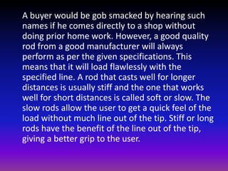 A buyer would be gob smacked by hearing such
names if he comes directly to a shop without
doing prior home work. However, a good quality
rod from a good manufacturer will always
perform as per the given specifications. This
means that it will load flawlessly with the
specified line. A rod that casts well for longer
distances is usually stiff and the one that works
well for short distances is called soft or slow. The
slow rods allow the user to get a quick feel of the
load without much line out of the tip. Stiff or long
rods have the benefit of the line out of the tip,
giving a better grip to the user.
 