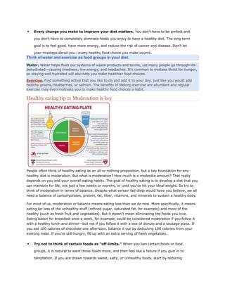 

Every change you make to improve your diet matters. You don’t have to be perfect and
you don’t have to completely eliminate foods you enjoy to have a healthy diet. The long term
goal is to feel good, have more energy, and reduce the risk of cancer and disease. Don’t let
your missteps derail you—every healthy food choice you make counts.

Think of water and exercise as food groups in your diet.
Water. Water helps flush our systems of waste products and toxins, yet many people go through life
dehydrated—causing tiredness, low energy, and headaches. It’s common to mistake thirst for hunger,
so staying well hydrated will also help you make healthier food choices.
Exercise. Find something active that you like to do and add it to your day, just like you would add
healthy greens, blueberries, or salmon. The benefits of lifelong exercise are abundant and regular
exercise may even motivate you to make healthy food choices a habit.

Healthy eating tip 2: Moderation is key

People often think of healthy eating as an all or nothing proposition, but a key foundation for any
healthy diet is moderation. But what is moderation? How much is a moderate amount? That really
depends on you and your overall eating habits. The goal of healthy eating is to develop a diet that you
can maintain for life, not just a few weeks or months, or until you've hit your ideal weight. So try to
think of moderation in terms of balance. Despite what certain fad diets would have you believe, we all
need a balance of carbohydrates, protein, fat, fiber, vitamins, and minerals to sustain a healthy body.
For most of us, moderation or balance means eating less than we do now. More specifically, it means
eating far less of the unhealthy stuff (refined sugar, saturated fat, for example) and more of the
healthy (such as fresh fruit and vegetables). But it doesn't mean eliminating the foods you love.
Eating bacon for breakfast once a week, for example, could be considered moderation if you follow it
with a healthy lunch and dinner—but not if you follow it with a box of donuts and a sausage pizza. If
you eat 100 calories of chocolate one afternoon, balance it out by deducting 100 calories from your
evening meal. If you're still hungry, fill up with an extra serving of fresh vegetables.



Try not to think of certain foods as “off-limits.” When you ban certain foods or food
groups, it is natural to want those foods more, and then feel like a failure if you give in to
temptation. If you are drawn towards sweet, salty, or unhealthy foods, start by reducing

 