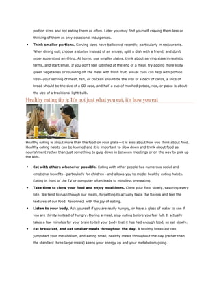 portion sizes and not eating them as often. Later you may find yourself craving them less or
thinking of them as only occasional indulgences.



Think smaller portions. Serving sizes have ballooned recently, particularly in restaurants.
When dining out, choose a starter instead of an entree, split a dish with a friend, and don't
order supersized anything. At home, use smaller plates, think about serving sizes in realistic
terms, and start small. If you don't feel satisfied at the end of a meal, try adding more leafy
green vegetables or rounding off the meal with fresh fruit. Visual cues can help with portion
sizes–your serving of meat, fish, or chicken should be the size of a deck of cards, a slice of
bread should be the size of a CD case, and half a cup of mashed potato, rice, or pasta is about
the size of a traditional light bulb.

Healthy eating tip 3: It's not just what you eat, it's how you eat

Healthy eating is about more than the food on your plate—it is also about how you think about food.
Healthy eating habits can be learned and it is important to slow down and think about food as
nourishment rather than just something to gulp down in between meetings or on the way to pick up
the kids.



Eat with others whenever possible. Eating with other people has numerous social and
emotional benefits—particularly for children—and allows you to model healthy eating habits.
Eating in front of the TV or computer often leads to mindless overeating.



Take time to chew your food and enjoy mealtimes. Chew your food slowly, savoring every
bite. We tend to rush though our meals, forgetting to actually taste the flavors and feel the
textures of our food. Reconnect with the joy of eating.



Listen to your body. Ask yourself if you are really hungry, or have a glass of water to see if
you are thirsty instead of hungry. During a meal, stop eating before you feel full. It actually
takes a few minutes for your brain to tell your body that it has had enough food, so eat slowly.



Eat breakfast, and eat smaller meals throughout the day. A healthy breakfast can
jumpstart your metabolism, and eating small, healthy meals throughout the day (rather than
the standard three large meals) keeps your energy up and your metabolism going.

 