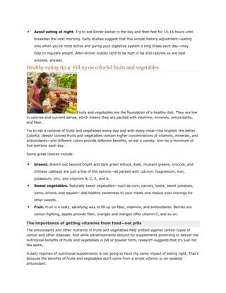 

Avoid eating at night. Try to eat dinner earlier in the day and then fast for 14-16 hours until
breakfast the next morning. Early studies suggest that this simple dietary adjustment—eating
only when you’re most active and giving your digestive system a long break each day—may
help to regulate weight. After-dinner snacks tend to be high in fat and calories so are best
avoided, anyway.

Healthy eating tip 4: Fill up on colorful fruits and vegetables

Fruits and vegetables are the foundation of a healthy diet. They are low
in calories and nutrient dense, which means they are packed with vitamins, minerals, antioxidants,
and fiber.
Try to eat a rainbow of fruits and vegetables every day and with every meal—the brighter the better.
Colorful, deeply colored fruits and vegetables contain higher concentrations of vitamins, minerals, and
antioxidants—and different colors provide different benefits, so eat a variety. Aim for a minimum of
five portions each day.
Some great choices include:



Greens. Branch out beyond bright and dark green lettuce. Kale, mustard greens, broccoli, and
Chinese cabbage are just a few of the options—all packed with calcium, magnesium, iron,
potassium, zinc, and vitamins A, C, E, and K.



Sweet vegetables. Naturally sweet vegetables—such as corn, carrots, beets, sweet potatoes,
yams, onions, and squash—add healthy sweetness to your meals and reduce your cravings for
other sweets.



Fruit. Fruit is a tasty, satisfying way to fill up on fiber, vitamins, and antioxidants. Berries are
cancer-fighting, apples provide fiber, oranges and mangos offer vitamin C, and so on.

The importance of getting vitamins from food—not pills
The antioxidants and other nutrients in fruits and vegetables help protect against certain types of
cancer and other diseases. And while advertisements abound for supplements promising to deliver the
nutritional benefits of fruits and vegetables in pill or powder form, research suggests that it’s just not
the same.
A daily regimen of nutritional supplements is not going to have the same impact of eating right. That’s
because the benefits of fruits and vegetables don’t come from a single vitamin or an isolated
antioxidant.

 