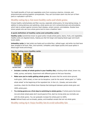 The health benefits of fruits and vegetables come from numerous vitamins, minerals, and
phytochemicals working together synergistically. They can’t be broken down into the sum of their
parts or replicated in pill form.

Healthy eating tip 5: Eat more healthy carbs and whole grains
Choose healthy carbohydrates and fiber sources, especially whole grains, for long lasting energy. In
addition to being delicious and satisfying, whole grains are rich in phytochemicals and antioxidants,
which help to protect against coronary heart disease, certain cancers, and diabetes. Studies have
shown people who eat more whole grains tend to have a healthier heart.

A quick definition of healthy carbs and unhealthy carbs
Healthy carbs (sometimes known as good carbs) include whole grains, beans, fruits, and vegetables.
Healthy carbs are digested slowly, helping you feel full longer and keeping blood sugar and insulin
levels stable.
Unhealthy carbs (or bad carbs) are foods such as white flour, refined sugar, and white rice that have
been stripped of all bran, fiber, and nutrients. Unhealthy carbs digest quickly and cause spikes in
blood sugar levels and energy.

Tips for eating more healthy carbs



Include a variety of whole grains in your healthy diet, including whole wheat, brown rice,
millet, quinoa, and barley. Experiment with different grains to find your favorites.



Make sure you're really getting whole grains. Be aware that the words stone-ground,
multi-grain, 100% wheat, or bran can be deceptive. Look for the words ―whole grain‖ or ―100%
whole wheat‖ at the beginning of the ingredient list. In the U.S., Canada, and some other
countries, check for the Whole Grain Stamps that distinguish between partial whole grain and
100% whole grain.



Try mixing grains as a first step to switching to whole grains. If whole grains like brown
rice and whole wheat pasta don’t sound good at first, start by mixing what you normally use
with the whole grains. You can gradually increase the whole grain to 100%.

Avoid: Refined foods such as breads, pastas, and breakfast cereals that are not whole grain.

Healthy eating tip 6: Enjoy healthy fats & avoid unhealthy fats

 