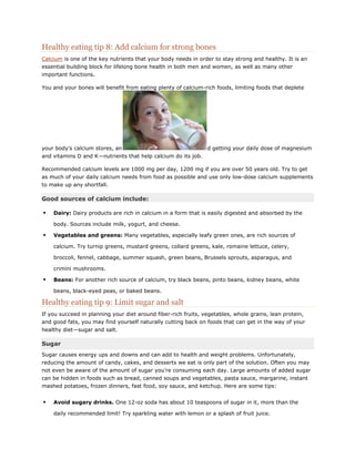 Healthy eating tip 8: Add calcium for strong bones
Calcium is one of the key nutrients that your body needs in order to stay strong and healthy. It is an
essential building block for lifelong bone health in both men and women, as well as many other
important functions.
You and your bones will benefit from eating plenty of calcium-rich foods, limiting foods that deplete

your body’s calcium stores, an

d getting your daily dose of magnesium

and vitamins D and K—nutrients that help calcium do its job.
Recommended calcium levels are 1000 mg per day, 1200 mg if you are over 50 years old. Try to get
as much of your daily calcium needs from food as possible and use only low-dose calcium supplements
to make up any shortfall.

Good sources of calcium include:


Dairy: Dairy products are rich in calcium in a form that is easily digested and absorbed by the
body. Sources include milk, yogurt, and cheese.



Vegetables and greens: Many vegetables, especially leafy green ones, are rich sources of
calcium. Try turnip greens, mustard greens, collard greens, kale, romaine lettuce, celery,
broccoli, fennel, cabbage, summer squash, green beans, Brussels sprouts, asparagus, and
crimini mushrooms.



Beans: For another rich source of calcium, try black beans, pinto beans, kidney beans, white
beans, black-eyed peas, or baked beans.

Healthy eating tip 9: Limit sugar and salt
If you succeed in planning your diet around fiber-rich fruits, vegetables, whole grains, lean protein,
and good fats, you may find yourself naturally cutting back on foods that can get in the way of your
healthy diet—sugar and salt.

Sugar
Sugar causes energy ups and downs and can add to health and weight problems. Unfortunately,
reducing the amount of candy, cakes, and desserts we eat is only part of the solution. Often you may
not even be aware of the amount of sugar you’re consuming each day. Large amounts of added sugar
can be hidden in foods such as bread, canned soups and vegetables, pasta sauce, margarine, instant
mashed potatoes, frozen dinners, fast food, soy sauce, and ketchup. Here are some tips:



Avoid sugary drinks. One 12-oz soda has about 10 teaspoons of sugar in it, more than the
daily recommended limit! Try sparkling water with lemon or a splash of fruit juice.

 