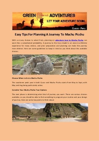Easy Tips For Planning A Journey To Machu Picchu
With so many choices to select from, planning an adventure tour to Machu Picchu can
seem like a complicated probability. A journey to the Inca citadel is an once-in-a-lifetime
experience for many visitors, and prior preparation and planning can make this journey
more distinct. Here are some guidelines to keep in mind as you think about the available
choices.
Choose When to Go to Machu Picchu
The vacationer peak year in both Cusco and Machu Picchu starts from May to Sept, with
May and Aug being particularly active.
Consider Your Machu Picchu Tour Options
The next phase is determining what kind of journey you want. There are various choices
available, so you should be able to find something to program your routine and your design
of journey. Here are some key points to think about:
 