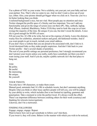 Use a photo of YOU as your avatar. Not a celebrity, not your pet, not your baby and not
your partner. You. That’s who we came to see. And we don’t want a close-up of your
eye, either. Also, your picture should get bigger when we click on it. Trust me: you’re a
lot better looking than you think.
A tailored background is nice, but not vital. Most people pay no attention and since
Twitter changed the profile specs it’s finicky and less important. You can’t add any
functionality and given the range of screen sizes out there (PC, Mac, netbook, laptop,
iPad, iPhone, Android, Blackberry, Nokia 3310) they tend to look like crap (or at least
wrong) the majority of the time. Be unique if you can, but don’t sweat the details. A nice
tile is good enough for 99.99% of users.
Fill out your bio. It’s OK to be witty, but not at the expense of clarity. Leave the abstract,
wacky bios for celebrities, attention-seekers and good, old fashioned weirdos. And if
you want people to get in touch, include your email address.
If you don’t have a website that you are proud to be associated with, don’t link to it.
Avoid shortened links as they make people suspicious. And don’t link back to your
Twitter profile – that’s several shades of pointless.
The rest of your profile settings are personal preference, but I strongly recommend you
don’t protect your tweets unless you really, really have somebody out there you don’t
want seeing your stuff. And if you do, maybe a public network isn’t the best place to
hang out.

YOU
Be polite.
Be useful.
Be interesting.
Be unique.
Be yourself.

YOUR TWEETS
You only have 140 characters, so make them count.
Manual good, automatic bad. It’s OK to schedule tweets, but don’t automate anything.
Despite what you think or other lousy spellers people will tell you, you will be judged
by your ability to write, which includes (but is not limited to) spelling, grammar and
punctuation. Take a moment to write the perfect tweet. It’s always worth the effort.
There’s an important difference between crediting others for their work (courtesy) and
thanking for retweets (noise/egotism).
Likewise, don’t be a metweeter.

FINDING FOLLOWERS
Engage, engage, engage. Repeat.
Want to know how not to get somebody to follow you? Ask them.
If you tweet it, they will come. Behave in the manner with which you wish to be noticed,
 