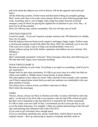 and write about the subjects you wish to discuss. (Or do the opposite and crash and
burn.)
All the following systems, Twitter trains and that kind of thing are complete garbage.
Don’t waste your time or (in some cases) money. However, mass following people does
work. Assuming, that is, you’re happy with a large but empty network of eternal
strangers, none of whom are paying the slightest bit of attention to you. Ever. Hey – at
least you’re all like-minded.
Strive for 100 true fans, and be remarkable. The rest will take care of itself.

TWITTER ETIQUETTE
Avoid text speak – if you can’t squeeze a proper sentence into 140 characters (or, ideally,
less), try, try again.
Find the balance between being overly negative and happy clappy trappy. Neither camp
is enormously popular except with others like them. Don’t be somebody you’re not, but
if the real you is a jerk, a sap or a fraud, you should probably work on it.
It goes without saying, but trolls, bullies, spammers and stalkers are not welcome. (Try
MySpace.)
Act as if.
Don’t send people automated ‘welcome!’ direct messages when they start following you.
We hate that stuff. Again, never automate anything.

YOUR TWEETS (PART 2)
Become an authority in your niche. Everybody is an expert on something. (And if you’re
not, read more.)
People look for and value consistency. It’s OK to go crazy once in a while, but find out
where your middle is. Middle doesn’t mean boring. It means balance.
The same applies to how often you tweet. After a period of time (usually a few months)
you’ll find a natural place where both you and your audience are comfortable with your
daily number of tweets.
You always have a choice in how you behave and react to others.
Don’t shoot the messenger.

LINKS
Always, always, always use bit.ly to shorten your links. It comes with built-in stats (tip:
add a + to the end of any bit.ly link to see anyone’s stats for that URL) which are great,
but that’s not as important as the fact that bit.ly is trusted by the Twitter community.
It’s OK to share your own stuff. In fact, I recommend you do it twice per day so you
cover the major timezones. For example, I share my content mid-morning in the UK and
also mid-morning (late afternoon UK) in the USA (ET).
If you want to get retweeted, leave enough space.
If you’re retweeting somebody else, always credit them. And by them I mean the
original tweeter – don’t go mad trying to squeeze everybody and their uncle in.
 