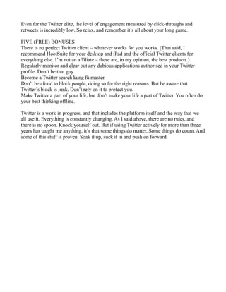 Even for the Twitter elite, the level of engagement measured by click-throughs and
retweets is incredibly low. So relax, and remember it’s all about your long game.

FIVE (FREE) BONUSES
There is no perfect Twitter client – whatever works for you works. (That said, I
recommend HootSuite for your desktop and iPad and the official Twitter clients for
everything else. I’m not an affiliate – these are, in my opinion, the best products.)
Regularly monitor and clear out any dubious applications authorised in your Twitter
profile. Don’t be that guy.
Become a Twitter search kung fu master.
Don’t be afraid to block people, doing so for the right reasons. But be aware that
Twitter’s block is junk. Don’t rely on it to protect you.
Make Twitter a part of your life, but don’t make your life a part of Twitter. You often do
your best thinking offline.

Twitter is a work in progress, and that includes the platform itself and the way that we
all use it. Everything is constantly changing. As I said above, there are no rules, and
there is no spoon. Knock yourself out. But if using Twitter actively for more than three
years has taught me anything, it’s that some things do matter. Some things do count. And
some of this stuff is proven. Soak it up, suck it in and push on forward.
 