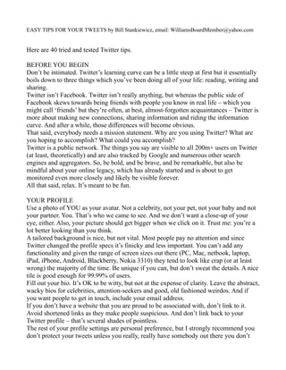 EASY TIPS FOR YOUR TWEETS by Bill Stankiewicz, email: WilliamsBoardMember@yahoo.com


Here are 40 tried and tested Twitter tips.

BEFORE YOU BEGIN
Don’t be intimated. Twitter’s learning curve can be a little steep at first but it essentially
boils down to three things which you’ve been doing all of your life: reading, writing and
sharing.
Twitter isn’t Facebook. Twitter isn’t really anything, but whereas the public side of
Facebook skews towards being friends with people you know in real life – which you
might call ‘friends’ but they’re often, at best, almost-forgotten acquaintances – Twitter is
more about making new connections, sharing information and riding the information
curve. And after a while, those differences will become obvious.
That said, everybody needs a mission statement. Why are you using Twitter? What are
you hoping to accomplish? What could you accomplish?
Twitter is a public network. The things you say are visible to all 200m+ users on Twitter
(at least, theoretically) and are also tracked by Google and numerous other search
engines and aggregators. So, be bold, and be brave, and be remarkable, but also be
mindful about your online legacy, which has already started and is about to get
monitored even more closely and likely be visible forever.
All that said, relax. It’s meant to be fun.

YOUR PROFILE
Use a photo of YOU as your avatar. Not a celebrity, not your pet, not your baby and not
your partner. You. That’s who we came to see. And we don’t want a close-up of your
eye, either. Also, your picture should get bigger when we click on it. Trust me: you’re a
lot better looking than you think.
A tailored background is nice, but not vital. Most people pay no attention and since
Twitter changed the profile specs it’s finicky and less important. You can’t add any
functionality and given the range of screen sizes out there (PC, Mac, netbook, laptop,
iPad, iPhone, Android, Blackberry, Nokia 3310) they tend to look like crap (or at least
wrong) the majority of the time. Be unique if you can, but don’t sweat the details. A nice
tile is good enough for 99.99% of users.
Fill out your bio. It’s OK to be witty, but not at the expense of clarity. Leave the abstract,
wacky bios for celebrities, attention-seekers and good, old fashioned weirdos. And if
you want people to get in touch, include your email address.
If you don’t have a website that you are proud to be associated with, don’t link to it.
Avoid shortened links as they make people suspicious. And don’t link back to your
Twitter profile – that’s several shades of pointless.
The rest of your profile settings are personal preference, but I strongly recommend you
don’t protect your tweets unless you really, really have somebody out there you don’t
 