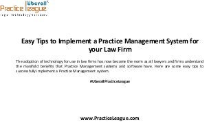 Easy Tips to Implement a Practice Management System for
your Law Firm
The adoption of technology for use in law firms has now become the norm as all lawyers and firms understand
the manifold benefits that Practice Management systems and software have. Here are some easy tips to
successfully implement a Practice Management system.
#UberallPracticeLeague
www.PracticeLeague.com
 