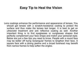 Easy Tip to Heal the Vision
Lens coatings enhance the performance and appearance of lenses. You
should get lenses with a scratch-resistance coating to protect the
surface and thus make the lenses last longer. It is best to get an
ultraviolet treatment and anti reflective coating as well. Another
important thing is to find eyeglasses or sunglasses shapes that
perfectly complement your face shape and match your personal style.
Below are just a few tips you need to know. People with a round face
may be better off trying rectangular frames to lengthen their face. A
square face with a strong jawline and a broad forehead may benefit
from narrow frames to help soften the angles.
 