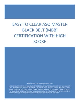 MBB Exam Questions
ASQ Master Black Belt (MBB)
0
MBB Practice Test and Preparation Guide
GET COMPLETE DETAIL ON MBB EXAM GUIDE TO CRACK MASTER BLACK BELT. YOU CAN COLLECT
ALL INFORMATION ON MBB TUTORIAL, PRACTICE TEST, BOOKS, STUDY MATERIAL, EXAM
QUESTIONS, AND SYLLABUS. FIRM YOUR KNOWLEDGE ON MASTER BLACK BELT AND GET READY
TO CRACK MBB CERTIFICATION. EXPLORE ALL INFORMATION ON MBB EXAM WITH NUMBER OF
QUESTIONS, PASSING PERCENTAGE AND TIME DURATION TO COMPLETE TEST.
EASY TO CLEAR ASQ MASTER
BLACK BELT (MBB)
CERTIFICATION WITH HIGH
SCORE
 