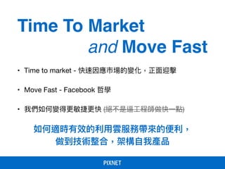 如何適時有效的利利⽤用雲服務帶來來的便便利利，
做到技術整合，架構⾃自我產品
• Time to market - 快速因應市場的變化，正⾯面迎擊

• Move Fast - Facebook 哲學

• 我們如何變得更更敏捷更更快 (絕不是逼⼯工程師做快⼀一點)
Time To Market
and Move Fast
 