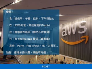• 優點：
• 食：提供早、午餐、飲料、下午茶茶點⼼心
• 衣：AWS外套、其他廠商的T-shirt
• 住：會場就在飯店（雖然不住會場）
• ⾏行行：有 shuttle bus 接送（會塞⾞車車）
• 育樂：Party、Pub crawl、4K、⼤大胃王...
• 缺點：會場分佈太廣，移動不⽅方便便
 