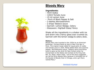 Bloody Mary
Ingredients:
- 45ml Vodka
- 120ml Tomato Juice
- 15 ml Lemon Juice
- Pinch of Black Pepper & Salt
- 3 dashes Worcestershire
- 2 drops Tabasco sauce
- Garnish: Lemon Wedge, Celery
- Glassware: Highball Glass/ Fancy
Shake all the ingredients in a shaker with ice
and strain into a fancy glass over crushed ice.
Garnish with the lemon wedge & celery stick.
History:
Bloody Mary was invented in the 1920s by an American
bartender, Fernand Petiot at Harry's New York Bar in
Paris. The original recipe called for equal parts of vodka
and tomato juice In 1934, Petiot added black and cayenne
pepper, Worcestershire sauce, Tabasco sauce and lemon
juice to spice up the drink for New Yorkers when he
moved back to the States and worked at the King Cole
Bar, St. Regis. Petiot notes, "one of the boys suggested
we call the drink Bloody Mary because it reminded him of
the Bucket of Bloody Club in Chicago, and a girl there
named Mary."
Amitesh Kumar
 