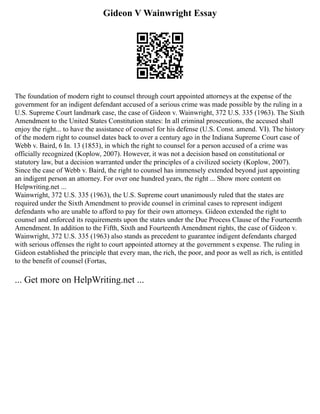 Gideon V Wainwright Essay
The foundation of modern right to counsel through court appointed attorneys at the expense of the
government for an indigent defendant accused of a serious crime was made possible by the ruling in a
U.S. Supreme Court landmark case, the case of Gideon v. Wainwright, 372 U.S. 335 (1963). The Sixth
Amendment to the United States Constitution states: In all criminal prosecutions, the accused shall
enjoy the right... to have the assistance of counsel for his defense (U.S. Const. amend. VI). The history
of the modern right to counsel dates back to over a century ago in the Indiana Supreme Court case of
Webb v. Baird, 6 In. 13 (1853), in which the right to counsel for a person accused of a crime was
officially recognized (Koplow, 2007). However, it was not a decision based on constitutional or
statutory law, but a decision warranted under the principles of a civilized society (Koplow, 2007).
Since the case of Webb v. Baird, the right to counsel has immensely extended beyond just appointing
an indigent person an attorney. For over one hundred years, the right ... Show more content on
Helpwriting.net ...
Wainwright, 372 U.S. 335 (1963), the U.S. Supreme court unanimously ruled that the states are
required under the Sixth Amendment to provide counsel in criminal cases to represent indigent
defendants who are unable to afford to pay for their own attorneys. Gideon extended the right to
counsel and enforced its requirements upon the states under the Due Process Clause of the Fourteenth
Amendment. In addition to the Fifth, Sixth and Fourteenth Amendment rights, the case of Gideon v.
Wainwright, 372 U.S. 335 (1963) also stands as precedent to guarantee indigent defendants charged
with serious offenses the right to court appointed attorney at the government s expense. The ruling in
Gideon established the principle that every man, the rich, the poor, and poor as well as rich, is entitled
to the benefit of counsel (Fortas,
... Get more on HelpWriting.net ...
 