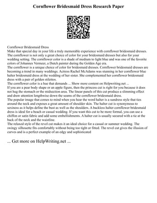 Cornflower Bridesmaid Dress Research Paper
Cornflower Bridesmaid Dress
Make that special day in your life a truly memorable experience with cornflower bridesmaid dresses.
The cornflower is not only a great choice of color for your bridesmaid dresses but also for your
wedding setting. The cornflower color is a shade of medium to light blue and was one of the favorite
colors of Johannes Vermeer, a Dutch painter during the Golden Age era.
The cornflower is a unique choice of color for bridesmaid dresses. Cornflower bridesmaid dresses are
becoming a trend in many weddings. Actress Rachel McAdams was stunning in her cornflower blue
halter bridesmaid dress at the wedding of her sister. She complemented her cornflower bridesmaid
dress with a pair of golden stilettos.
The cornflower color is a hue that demands ... Show more content on Helpwriting.net ...
If you are a pear body shape or an apple figure, then the princess cut is right for you because it does
not hug the stomach or the midsection area. The linear panels of this cut produce a slimming effect
and draw attention lengthwise down the seams of the cornflower bridesmaid dress.
The popular image that comes to mind when you hear the word halter is a sundress style that ties
around the neck and exposes a great amount of shoulder skin. The halter cut is synonymous to
sexiness as it helps define the bust as well as the shoulders. A backless halter cornflower bridesmaid
dress is ideal for a beach or casual wedding. If you want this cut to be more formal, you can use a
chiffon or satin fabric and add some embellishments. A halter cut is usually secured with a tie at the
back of the neck and the waistline.
The relaxed style of the revel cut makes it an ideal choice for a casual or summer wedding. The
swingy silhouette fits comfortably without being too tight or fitted. The revel cut gives the illusion of
curves and is a perfect example of an edgy and sophisticated
... Get more on HelpWriting.net ...
 