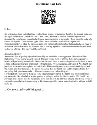 Intentional Tort Law
E. Torts
An action done to an individual that resulted to an injuries or damages, therefore the injured party can
file legal actions for it ( Tort Law Tort | Laws.Com ). In order to recover from the injuries and
damages the complainant can actually demand a compensation in a monetary from from the party who
caused the injuries. There are two types of tort it can either be constitutional or personal.
Constitutional tort is when the person s rights will be forbidden to him/her that is actually provided or
from the Constitution while the Personal tort, is tainting a person s reputation intentionally which law
will never tolerate ( Tort Law Tort | Laws.Com ).
Assault and Battery
Assault is a fear of getting injured or harmed by an individual or the aggressor ( Intentional Tort
Definition, Types, Examples And Cases ). This can be in a form of a threat that a person perceives
he/she will get hurt by the offender. Battery on the other hand is an touching someone by hand or uses
a hand and causes injuries ( Intentional Tort Definition, Types, Examples And Cases ). As a health care
provider, informed consent play a very vital role. This actually provide necessary knowledge to both
the patient and their families of the actual procedure they the health care staff will provide and they
are giving their permission to be ... Show more content on Helpwriting.net ...
For the patient s own safety there are some circumstances wherein the health care practitioner must
use a restraint like a lap belt when the patient is sitting in a chair for him/her not to fall. Health care
providers must ensure that the patient and theur families will be informed about it and should secure a
a signed concern before implementing it. Health care providers same as the institution will not be held
liable by
... Get more on HelpWriting.net ...
 