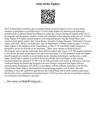 Joint Strike Fighter
The US Department of Defense gave Lockheed Martin the green light to involve several allied
countries to participate in manufacturing F 35 Joint Strike Fighter for financing and technology
considerations. Lockheed Martin has planned to reduce the costs by sharing the burden of the cost of
the program with the partner countries, which will contribute to the reduction of the cost of F 35 Joint
Strike Fighter. F35 fighter aircraft program is an integrated project, that the United States allies
countries participated, namely Italy, Great Britain, Australia, Canada, Denmark, Netherlands, Norway,
Turkey and Israel, which is excluded later. The US Department of Defense plans to make F 35 Joint
Strike Fighter is the backbone of the United States air fleet. F 35 Joint Strike Fighter program is
designed to service in all kinds of environments ... Show more content on Helpwriting.net ...
The program aims to get the technology from different aspects and visions. F 35 JSF program planned
to incorporate the latest technological and aim to develop them. F 35 JSF planned to make the fighter
aircraft program developable to accommodate quick changing technologies, and becomes a smart
fighter aircraft that is capable to confront all the new threats and technologies as they emerge.
Lockheed Martin has planned F 35 JSF to be the fifth generation and extend its dominance in the sky.
Lockheed Martin has planed and designed to become stronger, integrated and highly effective
manufacturing, the program will achieve in accordance with the planned acquisition to be the first
United States Strike Fighter which partnered manufacturing program with its allies, this will
contribute to close the capabilities gap between the United States and its allies countries and ensure
that the allies forces contributed in manufacturing F 35 FSJ have the same the United States potential
in coordination and influence in the joint
... Get more on HelpWriting.net ...
 