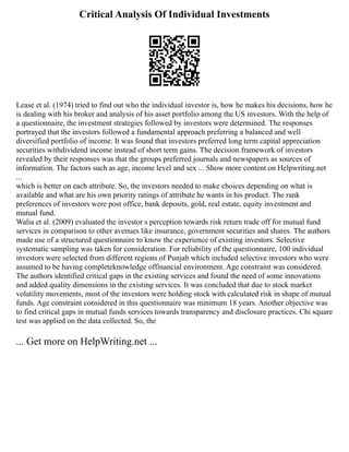 Critical Analysis Of Individual Investments
Lease et al. (1974) tried to find out who the individual investor is, how he makes his decisions, how he
is dealing with his broker and analysis of his asset portfolio among the US investors. With the help of
a questionnaire, the investment strategies followed by investors were determined. The responses
portrayed that the investors followed a fundamental approach preferring a balanced and well
diversified portfolio of income. It was found that investors preferred long term capital appreciation
securities withdividend income instead of short term gains. The decision framework of investors
revealed by their responses was that the groups preferred journals and newspapers as sources of
information. The factors such as age, income level and sex ... Show more content on Helpwriting.net
...
which is better on each attribute. So, the investors needed to make choices depending on what is
available and what are his own priority ratings of attribute he wants in his product. The rank
preferences of investors were post office, bank deposits, gold, real estate, equity investment and
mutual fund.
Walia et al. (2009) evaluated the investor s perception towards risk return trade off for mutual fund
services in comparison to other avenues like insurance, government securities and shares. The authors
made use of a structured questionnaire to know the experience of existing investors. Selective
systematic sampling was taken for consideration. For reliability of the questionnaire, 100 individual
investors were selected from different regions of Punjab which included selective investors who were
assumed to be having completeknowledge offinancial environment. Age constraint was considered.
The authors identified critical gaps in the existing services and found the need of some innovations
and added quality dimensions in the existing services. It was concluded that due to stock market
volatility movements, most of the investors were holding stock with calculated risk in shape of mutual
funds. Age constraint considered in this questionnaire was minimum 18 years. Another objective was
to find critical gaps in mutual funds services towards transparency and disclosure practices. Chi square
test was applied on the data collected. So, the
... Get more on HelpWriting.net ...
 