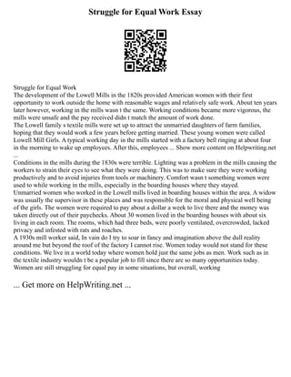 Struggle for Equal Work Essay
Struggle for Equal Work
The development of the Lowell Mills in the 1820s provided American women with their first
opportunity to work outside the home with reasonable wages and relatively safe work. About ten years
later however, working in the mills wasn t the same. Working conditions became more vigorous, the
mills were unsafe and the pay received didn t match the amount of work done.
The Lowell family s textile mills were set up to attract the unmarried daughters of farm families,
hoping that they would work a few years before getting married. These young women were called
Lowell Mill Girls. A typical working day in the mills started with a factory bell ringing at about four
in the morning to wake up employees. After this, employees ... Show more content on Helpwriting.net
...
Conditions in the mills during the 1830s were terrible. Lighting was a problem in the mills causing the
workers to strain their eyes to see what they were doing. This was to make sure they were working
productively and to avoid injuries from tools or machinery. Comfort wasn t something women were
used to while working in the mills, especially in the boarding houses where they stayed.
Unmarried women who worked in the Lowell mills lived in boarding houses within the area. A widow
was usually the supervisor in these places and was responsible for the moral and physical well being
of the girls. The women were required to pay about a dollar a week to live there and the money was
taken directly out of their paychecks. About 30 women lived in the boarding houses with about six
living in each room. The rooms, which had three beds, were poorly ventilated, overcrowded, lacked
privacy and infested with rats and roaches.
A 1930s mill worker said, In vain do I try to soar in fancy and imagination above the dull reality
around me but beyond the roof of the factory I cannot rise. Women today would not stand for these
conditions. We live in a world today where women hold just the same jobs as men. Work such as in
the textile industry wouldn t be a popular job to fill since there are so many opportunities today.
Women are still struggling for equal pay in some situations, but overall, working
... Get more on HelpWriting.net ...
 