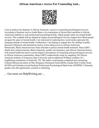 African American s Access For Counseling And...
I aim to analyze the disparity in African American s access to counseling psychological services.
According to literature such as Andre Bean s An examination of factors that contribute to African
Americans inability to seek professional psychological help , Black people under use mental health
services. This coupled with an ubiquitous stigma on psychological services impacts how Black people
navigate the space of mental health. I am interested in exploring how social media represents the
changing attitude of mental health. Furthermore, I am hoping to unpack how the shifting of public
discourse influences and materializes policy in providing access to African Americans.
Historically, Black Americans have been reluctant to pursue mental health treatment. Bean (2007)
details how cultural tensions, Black religiosity, gender role dynamics, and African American history
with mental health has lead to current negative perceptions of counseling and psychological services
in African American communities. Bean (2007) conducted this study by sampling 194 African
American students of Tennessee State University and an additional 94 Black residents of a
neighboring community of Nashville, TN. The author s participants completed tests measuring
Cultural Mistrust Inventory (CMI), Religious Orientation Scale (ROS), Gender Role Conflict Scale
(GCRS) and Attitudes toward Seeking Professional Psychological Help Scale (ATSPPH). Ultimately,
gender roles did significantly correlate to informing
... Get more on HelpWriting.net ...
 