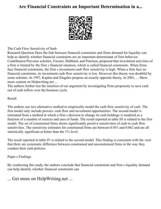 Are Financial Constraints an Important Determination in a...
The Cash Flow Sensitivity of Sash
Research Question Does the link between financial constraints and firms demand for liquidity can
help us identify whether financial constraints are an important determinant of firm behavior.
Contribution Previous scholars, Fazzari, Hubbard, and Petersen, proposed that investment activities of
a firm is limited by the firm s financial situation, which is called financial constraints. When firms
face financial constraints, the firm s investment cash flow sensitivity is high. When a firm face no
financial constraints, its investment cash flow sensitivity is low. However this theory was doubtful by
some scholars. In 1997, Kaplan and Zingales propose an exactly opposite theory. In 2001, ... Show
more content on Helpwriting.net ...
The authors further test the intuition of our argument by investigating firms propensity to save cash
out of cash inflow over the business cycle.
Result
The authors use two alternative method to empirically model the cash flow sensitivity of cash. The
first model only include proxies: cash flow and investment opportunities. The second model is
estimated from a method in which a firm s decision to change its cash holdings is modeled as a
function of a number of sources and uses of funds. The result reported in table III is related to the first
model. The set of constrained firms shows significantly positive sensitivities of cash to cash flow
sensitivities. The sensitivity estimates for constrained firms are between 0.051 and 0.062 and are all
statistically significant at better than the 1% level.
The result reported in table IV is related to the second model. This finding is consistent with the view
that there are systematic difference between constrained and unconstrained firms in the way they
conduct their cash policies.
Paper s Findings
By conducting this study, the authors conclude that financial constraints and firm s liquidity demand
can help identify whether financial constraints can
... Get more on HelpWriting.net ...
 