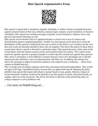 Hate Speech Argumentative Essay
Hate speech is speech that is intended to degrade, intimidate, or inflect violence or prejudicial action
against someone based on their race, ethnicity, national origin, religion, sexual orientation, or based on
a disability. Hate speech now includes messages of gender, sexual orientation, religious views, and
physical and mental inferiority as well.
Hate speech can be harmful when it is applied and plays a critical role in acts of violence and
discrimination against a targeted population. Another way hate speech can be harm fun is when the
harmfulness of hate speech is understood turns not so much on the ability to act violently, but the view
that such words are basically harmful to those who are targeted. This shows the pattern of abuse that is
caused when abusive speech is directed to a particular target. Hate speech becomes a hate crime in the
United States when the speech contains serious and imminent threat of violence. The violent would
need to be against a person or groups of people to commit specific criminal acts against those persons.
Hate crime is cyberspace is more difficult to monitor because it has a few advantages one is that the
internet provides alternative ways of communication with little cost. In addition, the internet also
allows the messages to appeal to particular audiences who might be easy to influence. ... Show more
content on Helpwriting.net ...
This is mostly seen on college campuses where they encourage learning through debates. They would
not agree with Sage s hypothetical policy because they are against hate speech. Meaning the policy
prohibits hate speech that targets individuals or groups based on race, gender, ethnicity, religion or
sexual orientation. Students would not be allowed to use hate speech in emails, discussion boards, on
campus, and even in the classroom. The ACLU also believes that hate crime should take place on
college campuses to solve problems with
... Get more on HelpWriting.net ...
 