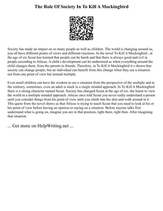 The Role Of Society In To Kill A Mockingbird
Society has made an impact on so many people as well as children. The world is changing around us,
you all have different points of views and different reactions. In the novel To Kill A Mockingbird , at
the age of six Scout has learned that people can be harsh and that there is always good and evil in
people according to Atticus. A child s development can be understood as when everything around the
child changes them, from the parents to friends. Therefore, in To Kill A Mockingbird it s shown that
society can change people, but an individual can benefit from this change when they see a situation
not from one point of view but instead multiple.
Even small children can have the wisdom to see a situation from the perspective of the multiple and to
the contrary, sometimes, even an adult is stuck in a single minded approach. In To Kill A Mockingbird
there is a strong character named Scout. Society has changed Scout at the age of six, she learnt to view
the world in a multiple minded approach. Atticus once told Scout you never really understand a person
until you consider things from his point of view until you climb into his skin and walk around in it .
This quote from the novel shows us that Atticus is trying to teach Scout that you need to look at his or
her point of view before having an opinion or saying on a situation. Before anyone talks first
understand what is going on, imagine you are in that position, right there, right then. After imagining
that situation
... Get more on HelpWriting.net ...
 