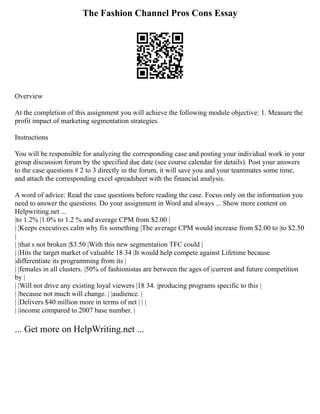 The Fashion Channel Pros Cons Essay
Overview
At the completion of this assignment you will achieve the following module objective: 1. Measure the
profit impact of marketing segmentation strategies.
Instructions
You will be responsible for analyzing the corresponding case and posting your individual work in your
group discussion forum by the specified due date (see course calendar for details). Post your answers
to the case questions # 2 to 3 directly in the forum, it will save you and your teammates some time,
and attach the corresponding excel spreadsheet with the financial analysis.
A word of advice: Read the case questions before reading the case. Focus only on the information you
need to answer the questions. Do your assignment in Word and always ... Show more content on
Helpwriting.net ...
|to 1.2% |1.0% to 1.2 % and average CPM from $2.00 |
| |Keeps executives calm why fix something |The average CPM would increase from $2.00 to |to $2.50
|
| |that s not broken |$3.50 |With this new segmentation TFC could |
| |Hits the target market of valuable 18 34 |It would help compete against Lifetime because
|differentiate its programming from its |
| |females in all clusters. |50% of fashionistas are between the ages of |current and future competition
by |
| |Will not drive any existing loyal viewers |18 34. |producing programs specific to this |
| |because not much will change. | |audience. |
| |Delivers $40 million more in terms of net | | |
| |income compared to 2007 base number. |
... Get more on HelpWriting.net ...
 