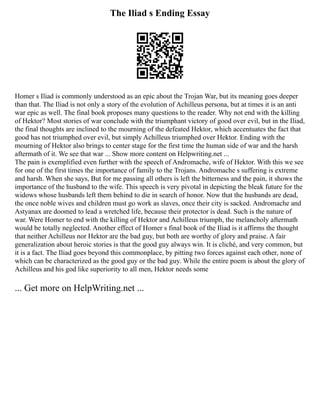 The Iliad s Ending Essay
Homer s Iliad is commonly understood as an epic about the Trojan War, but its meaning goes deeper
than that. The Iliad is not only a story of the evolution of Achilleus persona, but at times it is an anti
war epic as well. The final book proposes many questions to the reader. Why not end with the killing
of Hektor? Most stories of war conclude with the triumphant victory of good over evil, but in the Iliad,
the final thoughts are inclined to the mourning of the defeated Hektor, which accentuates the fact that
good has not triumphed over evil, but simply Achilleus triumphed over Hektor. Ending with the
mourning of Hektor also brings to center stage for the first time the human side of war and the harsh
aftermath of it. We see that war ... Show more content on Helpwriting.net ...
The pain is exemplified even further with the speech of Andromache, wife of Hektor. With this we see
for one of the first times the importance of family to the Trojans. Andromache s suffering is extreme
and harsh. When she says, But for me passing all others is left the bitterness and the pain, it shows the
importance of the husband to the wife. This speech is very pivotal in depicting the bleak future for the
widows whose husbands left them behind to die in search of honor. Now that the husbands are dead,
the once noble wives and children must go work as slaves, once their city is sacked. Andromache and
Astyanax are doomed to lead a wretched life, because their protector is dead. Such is the nature of
war. Were Homer to end with the killing of Hektor and Achilleus triumph, the melancholy aftermath
would be totally neglected. Another effect of Homer s final book of the Iliad is it affirms the thought
that neither Achilleus nor Hektor are the bad guy, but both are worthy of glory and praise. A fair
generalization about heroic stories is that the good guy always win. It is cliché, and very common, but
it is a fact. The Iliad goes beyond this commonplace, by pitting two forces against each other, none of
which can be characterized as the good guy or the bad guy. While the entire poem is about the glory of
Achilleus and his god like superiority to all men, Hektor needs some
... Get more on HelpWriting.net ...
 