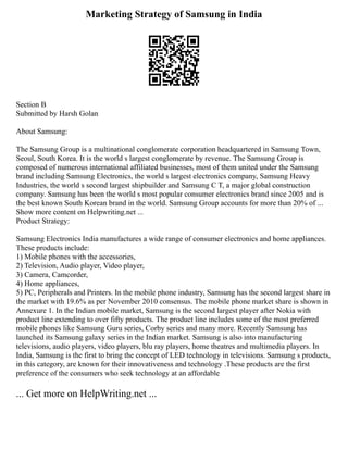 Marketing Strategy of Samsung in India
Section B
Submitted by Harsh Golan
About Samsung:
The Samsung Group is a multinational conglomerate corporation headquartered in Samsung Town,
Seoul, South Korea. It is the world s largest conglomerate by revenue. The Samsung Group is
composed of numerous international affiliated businesses, most of them united under the Samsung
brand including Samsung Electronics, the world s largest electronics company, Samsung Heavy
Industries, the world s second largest shipbuilder and Samsung C T, a major global construction
company. Samsung has been the world s most popular consumer electronics brand since 2005 and is
the best known South Korean brand in the world. Samsung Group accounts for more than 20% of ...
Show more content on Helpwriting.net ...
Product Strategy:
Samsung Electronics India manufactures a wide range of consumer electronics and home appliances.
These products include:
1) Mobile phones with the accessories,
2) Television, Audio player, Video player,
3) Camera, Camcorder,
4) Home appliances,
5) PC, Peripherals and Printers. In the mobile phone industry, Samsung has the second largest share in
the market with 19.6% as per November 2010 consensus. The mobile phone market share is shown in
Annexure 1. In the Indian mobile market, Samsung is the second largest player after Nokia with
product line extending to over fifty products. The product line includes some of the most preferred
mobile phones like Samsung Guru series, Corby series and many more. Recently Samsung has
launched its Samsung galaxy series in the Indian market. Samsung is also into manufacturing
televisions, audio players, video players, blu ray players, home theatres and multimedia players. In
India, Samsung is the first to bring the concept of LED technology in televisions. Samsung s products,
in this category, are known for their innovativeness and technology .These products are the first
preference of the consumers who seek technology at an affordable
... Get more on HelpWriting.net ...
 