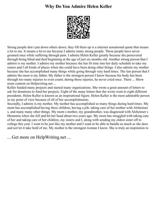 Why Do You Admire Helen Keller
Strong people don t put down others down, they lift them up is a internet sensational quote that means
a lot to me. It means a lot to me because I admire many strong people. These people have never
groaned once while suffering through pain. I admire Helen Keller greatly because she persevered
through being blind and deaf beginning at the age of just six months old. Another strong person that I
admire is my mother. I admire my mother because she has fit time into her daily schedule to take my
sisters and I all kinds of places when she could have been doing other things. I also admire my mother
because she has accomplished many things while going through very hard times. The last person that I
admire the most is my father. My father is the strongest person I know because his body has been
through too many injuries to even count; during those injuries, he never cried once. There ... Show
more content on Helpwriting.net ...
Keller funded many projects and started many organizations. She wrote a great amount of letters to
ask for donations to fund her projects. Eight of the many letters that she wrote went to eight different
presidents. Helen Keller is known as an inspirational figure. Helen Keller is the most admirable person
in my point of view because of all of her accomplishments.
Secondly, I admire is my mother. My mother has accomplished so many things during hard times. My
mom has accomplished having three children, having a job, taking care of her mother with Alzheimer
s, and many many other things. My mom s mother, my grandmother, was diagnosed with Alzheimer s
Dementia when she fell and hit her head about two years ago. My mom has struggled with taking care
of her and taking care of her children, my sisters and I, along with sending my oldest sister off to
college this year. I want to be just like my mother and I want to be able to handle as much as she does
and not let it take hold of me. My mother is the strongest woman I know. She is truly an inspiration to
... Get more on HelpWriting.net ...
 