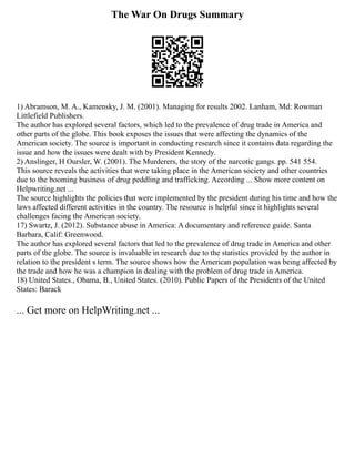 The War On Drugs Summary
1) Abramson, M. A., Kamensky, J. M. (2001). Managing for results 2002. Lanham, Md: Rowman
Littlefield Publishers.
The author has explored several factors, which led to the prevalence of drug trade in America and
other parts of the globe. This book exposes the issues that were affecting the dynamics of the
American society. The source is important in conducting research since it contains data regarding the
issue and how the issues were dealt with by President Kennedy.
2) Anslinger, H Oursler, W. (2001). The Murderers, the story of the narcotic gangs. pp. 541 554.
This source reveals the activities that were taking place in the American society and other countries
due to the booming business of drug peddling and trafficking. According ... Show more content on
Helpwriting.net ...
The source highlights the policies that were implemented by the president during his time and how the
laws affected different activities in the country. The resource is helpful since it highlights several
challenges facing the American society.
17) Swartz, J. (2012). Substance abuse in America: A documentary and reference guide. Santa
Barbara, Calif: Greenwood.
The author has explored several factors that led to the prevalence of drug trade in America and other
parts of the globe. The source is invaluable in research due to the statistics provided by the author in
relation to the president s term. The source shows how the American population was being affected by
the trade and how he was a champion in dealing with the problem of drug trade in America.
18) United States., Obama, B., United States. (2010). Public Papers of the Presidents of the United
States: Barack
... Get more on HelpWriting.net ...
 