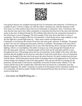 The Loss Of Community And Connection
I am going to discuss two examples showing the loss of community and connection. I will discuss an
example of each. I will try to figure out what the author s meaning was, what the characters in the
story took it as, if the situation shows the loss of community or connection. Also, I will discuss the
ways that the story shows how either community or connection has been lost in the story and what that
means in the story. In Speech Sounds by Olivia Butler talks about how the community/connection is
lost when there is a loss of language. The first example of the story shows that there is a loss of
community. The first example of the loss of community is when the bus driver stops suddenly to stop
the first fight but a second fight starts up ... Show more content on Helpwriting.net ...
Community is lost because the citizens do not have the same goals, interests, or attitudes. The people
go their own way for wanting the same goals, interests, or attitudes. The passage in the story shows
that the people who started the fight are not in sync with what the bus driver is trying to tell the men
fighting, which is, to stop fighting. The author is trying to say in this passage that if people do not
have the same goals, interests, or attitudes people will not look out for each other and this is seen
throughout the story. This passage shows the loss of connection. In the middle of the story when Rye
mentions that the neighbor across from her wants Rye to tend to his needs shows a loss of connection.
Instead, she thought of the man who lived across the street from her. He rarely washed since his bout
with the illness. And he had gotten into the habit of urinating wherever he happened to be. He had two
women already one tending to each of his large gardens. They put up with him in exchange for his
protection. He had made it clear that he wanted Rye to become his third women. (Butler, 572). The
women and the men in this example take it that there does not need to be a community since the
epidemic happened. The author s meaning was meant to be that people need a community and the loss
of a community will destroy people. People will be destroyed because they do not have a support
system to help them
... Get more on HelpWriting.net ...
 