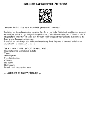 Radiation Exposure From Procedures
What You Need to Know about Radiation Exposure from Procedures
Radiation is a form of energy that can enter the cells in your body. Radiation is used in some common
medical procedures. X rays and gamma rays are some of the most common types of radiation used in
imaging tests. These rays let health care providers create images of the organs and tissues inside the
body to help them make a diagnosis.
Radiation can also change cells and sometimes destroy them. Exposure to too much radiation can
cause health conditions such as cancer.
WHICH PROCEDURES INVOLVE RADIATION?
Imaging tests that use radiation include:
X rays.
Mammograms.
Bone density scans.
CT scans.
PET scans.
Fluoroscopy.
In addition to imaging tests, there
... Get more on HelpWriting.net ...
 