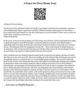 A Prayer for Owen Meany Essay
A Prayer for Owen Meany
Not the least of my problems is that I can hardly even imagine what kind of an experience a genuine,
self authenticating religious experience would be. Without somehow destroying me in the process,
how could God reveal himself in a way that would leave no room for doubt? If there were no room for
doubt, there would be no room for me.
Frederick Buechner
In the novel, A Prayer for Owen Meany, by John Irving, Owen Meany s belief of predestination makes
a significant impact on John Wheelwright s emotional stability as an adult. John Wheelwright is
unhealthily bitter and angry about his past experiences because he clings to a past that never lets him
choose. This bitterness fuels his repugnance towards the ... Show more content on Helpwriting.net ...
As John grew older, he became hurt and obsessed with the whole notion. He always thought of what
ifs and if only to assuage his evident wrath for the loss of his mother.
John s troubled soul was fueled by hatred towards Owen s control for his destiny, the kind of control
that John never has in his own life. The events leading up to the Vietnam War and beyond were out of
his authority, however, as destiny has it; it is inescapably going to happen. The war itself indirectly
took the life of John s best friend and John always felt helpless and responsible thinking that somehow
he should have taken some kind of control in order to change occurrences. Due to Owen Meany s
belief that he is an instrument of God and that God has set a task for him to complete, Owen does his
best to fulfill each part of his destiny. John does not understand why Owen bothered, John himself
having so little faith and acceptance in destiny and fate. Owen has control over which path in life he
should take, he could follow God s orders, or he could ignore his calling and not do as his fate would
have to save the little Vietnamese children. John s feeling of helplessness in the fate that has befallen
Owen makes him feel responsible and angry because he thinks he could have tried to persuade Owen
to avoid his destiny. Moreover, John is angry by Owen s faith in God and his acceptance of his destiny
by living his life accordingly rather than avoiding it, the control that John never
... Get more on HelpWriting.net ...
 