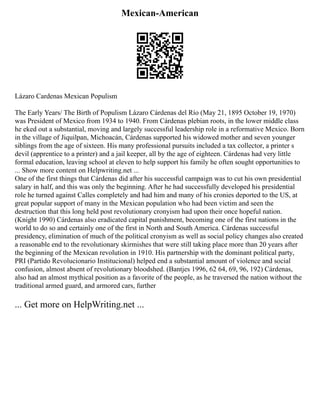 Mexican-American
Lázaro Cardenas Mexican Populism
The Early Years/ The Birth of Populism Lázaro Cárdenas del Río (May 21, 1895 October 19, 1970)
was President of Mexico from 1934 to 1940. From Cárdenas plebian roots, in the lower middle class
he eked out a substantial, moving and largely successful leadership role in a reformative Mexico. Born
in the village of Jiquilpan, Michoacán, Cárdenas supported his widowed mother and seven younger
siblings from the age of sixteen. His many professional pursuits included a tax collector, a printer s
devil (apprentice to a printer) and a jail keeper, all by the age of eighteen. Cárdenas had very little
formal education, leaving school at eleven to help support his family he often sought opportunities to
... Show more content on Helpwriting.net ...
One of the first things that Cárdenas did after his successful campaign was to cut his own presidential
salary in half, and this was only the beginning. After he had successfully developed his presidential
role he turned against Calles completely and had him and many of his cronies deported to the US, at
great popular support of many in the Mexican population who had been victim and seen the
destruction that this long held post revolutionary cronyism had upon their once hopeful nation.
(Knight 1990) Cárdenas also eradicated capital punishment, becoming one of the first nations in the
world to do so and certainly one of the first in North and South America. Cárdenas successful
presidency, elimination of much of the political cronyism as well as social policy changes also created
a reasonable end to the revolutionary skirmishes that were still taking place more than 20 years after
the beginning of the Mexican revolution in 1910. His partnership with the dominant political party,
PRI (Partido Revolucionario Institucional) helped end a substantial amount of violence and social
confusion, almost absent of revolutionary bloodshed. (Bantjes 1996, 62 64, 69, 96, 192) Cárdenas,
also had an almost mythical position as a favorite of the people, as he traversed the nation without the
traditional armed guard, and armored cars, further
... Get more on HelpWriting.net ...
 