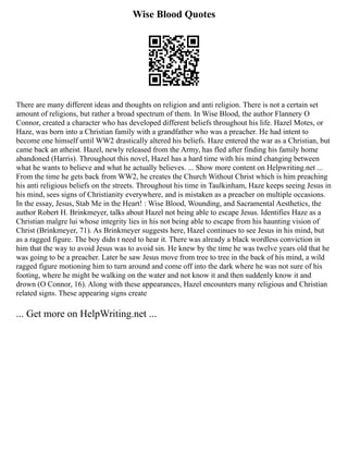 Wise Blood Quotes
There are many different ideas and thoughts on religion and anti religion. There is not a certain set
amount of religions, but rather a broad spectrum of them. In Wise Blood, the author Flannery O
Connor, created a character who has developed different beliefs throughout his life. Hazel Motes, or
Haze, was born into a Christian family with a grandfather who was a preacher. He had intent to
become one himself until WW2 drastically altered his beliefs. Haze entered the war as a Christian, but
came back an atheist. Hazel, newly released from the Army, has fled after finding his family home
abandoned (Harris). Throughout this novel, Hazel has a hard time with his mind changing between
what he wants to believe and what he actually believes. ... Show more content on Helpwriting.net ...
From the time he gets back from WW2, he creates the Church Without Christ which is him preaching
his anti religious beliefs on the streets. Throughout his time in Taulkinham, Haze keeps seeing Jesus in
his mind, sees signs of Christianity everywhere, and is mistaken as a preacher on multiple occasions.
In the essay, Jesus, Stab Me in the Heart! : Wise Blood, Wounding, and Sacramental Aesthetics, the
author Robert H. Brinkmeyer, talks about Hazel not being able to escape Jesus. Identifies Haze as a
Christian malgre lui whose integrity lies in his not being able to escape from his haunting vision of
Christ (Brinkmeyer, 71). As Brinkmeyer suggests here, Hazel continues to see Jesus in his mind, but
as a ragged figure. The boy didn t need to hear it. There was already a black wordless conviction in
him that the way to avoid Jesus was to avoid sin. He knew by the time he was twelve years old that he
was going to be a preacher. Later he saw Jesus move from tree to tree in the back of his mind, a wild
ragged figure motioning him to turn around and come off into the dark where he was not sure of his
footing, where he might be walking on the water and not know it and then suddenly know it and
drown (O Connor, 16). Along with these appearances, Hazel encounters many religious and Christian
related signs. These appearing signs create
... Get more on HelpWriting.net ...
 