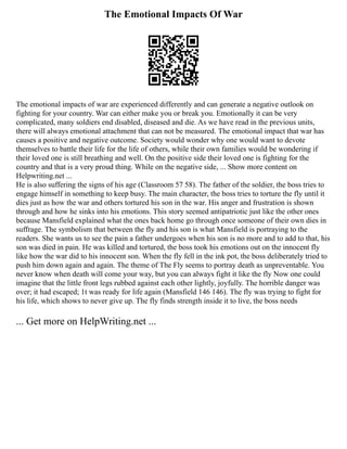 The Emotional Impacts Of War
The emotional impacts of war are experienced differently and can generate a negative outlook on
fighting for your country. War can either make you or break you. Emotionally it can be very
complicated, many soldiers end disabled, diseased and die. As we have read in the previous units,
there will always emotional attachment that can not be measured. The emotional impact that war has
causes a positive and negative outcome. Society would wonder why one would want to devote
themselves to battle their life for the life of others, while their own families would be wondering if
their loved one is still breathing and well. On the positive side their loved one is fighting for the
country and that is a very proud thing. While on the negative side, ... Show more content on
Helpwriting.net ...
He is also suffering the signs of his age (Classroom 57 58). The father of the soldier, the boss tries to
engage himself in something to keep busy. The main character, the boss tries to torture the fly until it
dies just as how the war and others tortured his son in the war. His anger and frustration is shown
through and how he sinks into his emotions. This story seemed antipatriotic just like the other ones
because Mansfield explained what the ones back home go through once someone of their own dies in
suffrage. The symbolism that between the fly and his son is what Mansfield is portraying to the
readers. She wants us to see the pain a father undergoes when his son is no more and to add to that, his
son was died in pain. He was killed and tortured, the boss took his emotions out on the innocent fly
like how the war did to his innocent son. When the fly fell in the ink pot, the boss deliberately tried to
push him down again and again. The theme of The Fly seems to portray death as unpreventable. You
never know when death will come your way, but you can always fight it like the fly Now one could
imagine that the little front legs rubbed against each other lightly, joyfully. The horrible danger was
over; it had escaped; 1t was ready for life again (Mansfield 146 146). The fly was trying to fight for
his life, which shows to never give up. The fly finds strength inside it to live, the boss needs
... Get more on HelpWriting.net ...
 